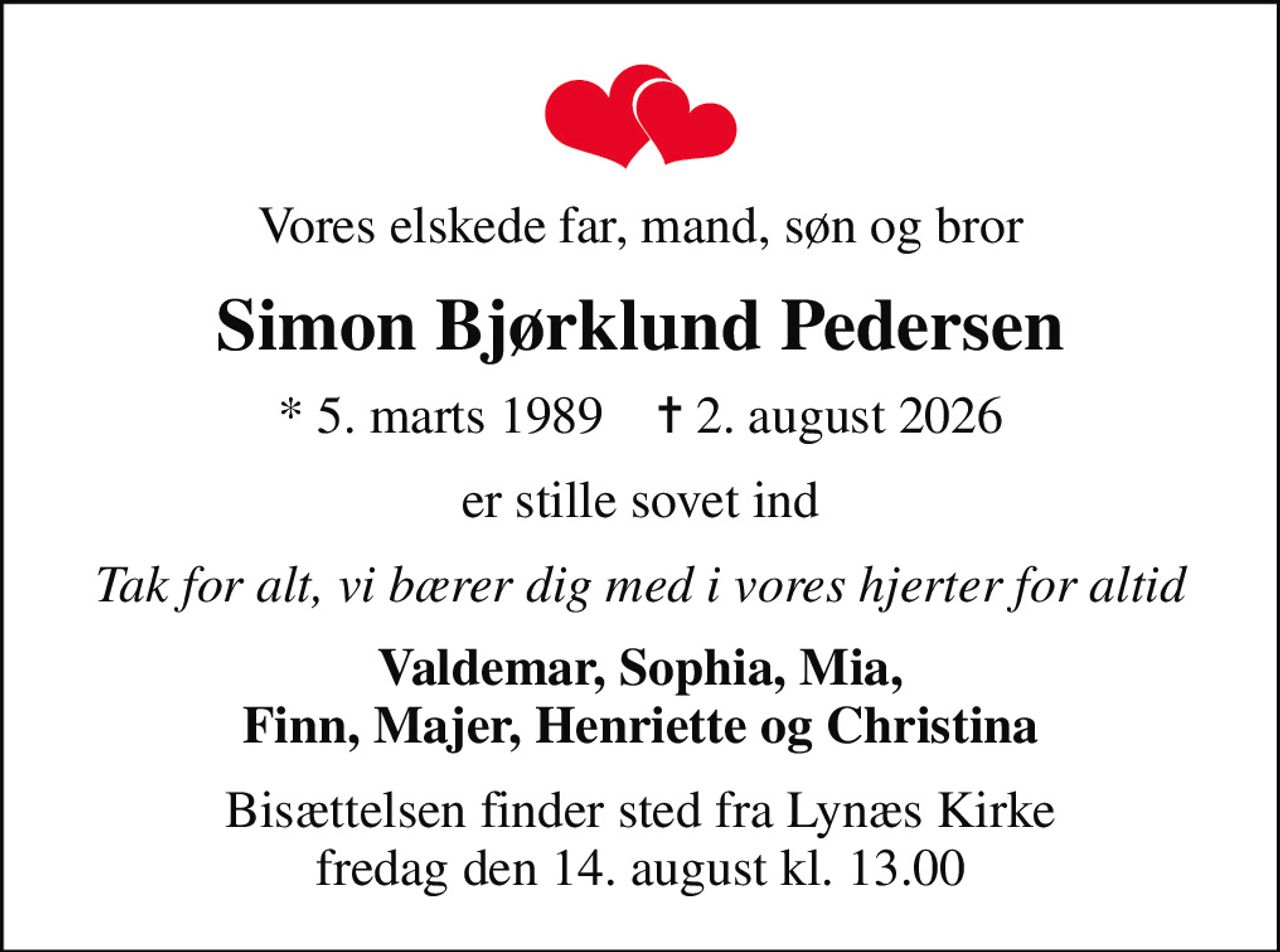 Vores elskede far, mand, søn og bror
Simon Bjørklund Pedersen
* 5. marts 1989    ✝ 2. august 2026
er stille sovet ind
Tak for alt, vi bærer dig med i vores hjerter for altid
Valdemar, Sophia, Mia, Finn, Majer, Henriette og Christina
Bisættelsen finder sted fra Lynæs Kirke  fredag den 14. august kl. 13.00