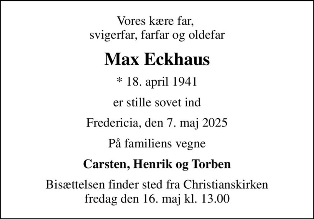 Vores kære far,  svigerfar, farfar og oldefar
Max Eckhaus
* 18. april 1941
er stille sovet ind
Fredericia, den 7. maj 2025
På familiens vegne
Carsten, Henrik og Torben
Bisættelsen finder sted fra Christianskirken  fredag den 16. maj kl. 13.00