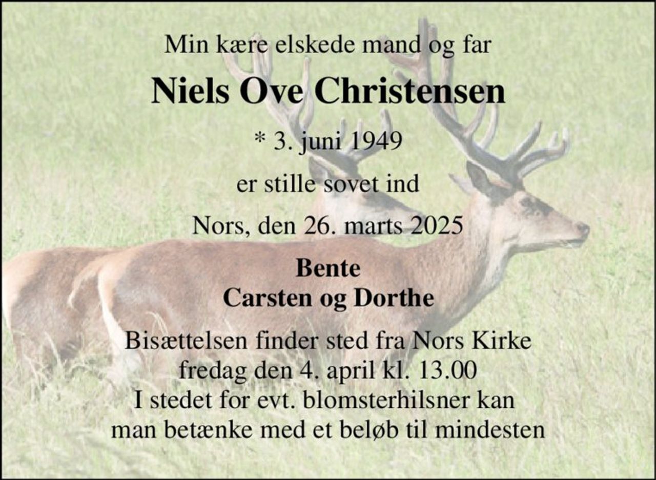Min kære elskede mand og far 
Niels Ove Christensen 
*​ 3. juni 1949 
er stille sovet ind 
Nors, den 26. marts 2025 
Bente Carsten og Dorthe 
Bisættelsen​ finder sted fra Nors Kirke​ fredag den 4. april​ kl. 13.00 I stedet for evt. blomsterhilsner kan  man betænke med et beløb til mindesten