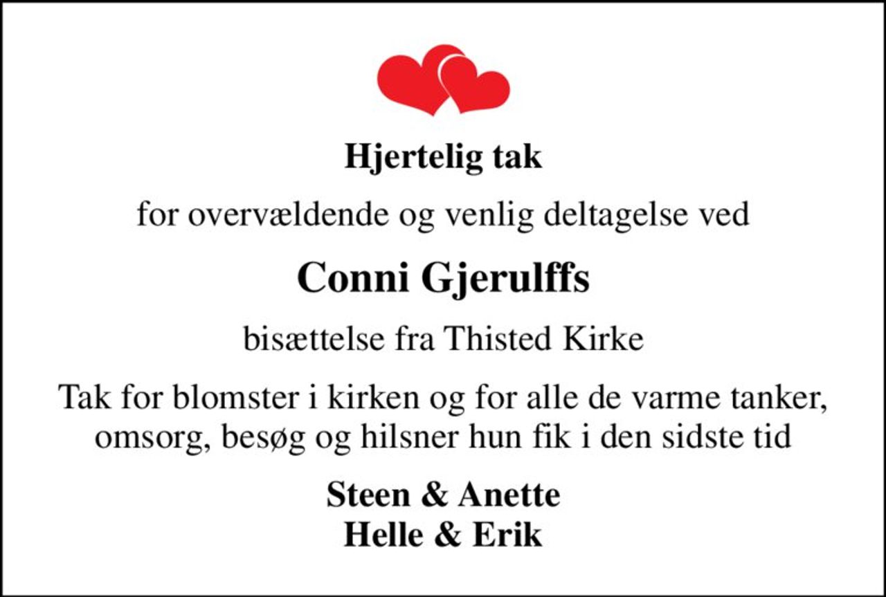 Hjertelig tak
for overvældende og venlig deltagelse ved
Conni Gjerulffs
bisættelse fra Thisted Kirke
Tak for blomster i kirken og for alle de varme tanker, omsorg, besøg og hilsner hun fik i den sidste tid
Steen & Anette Helle & Erik