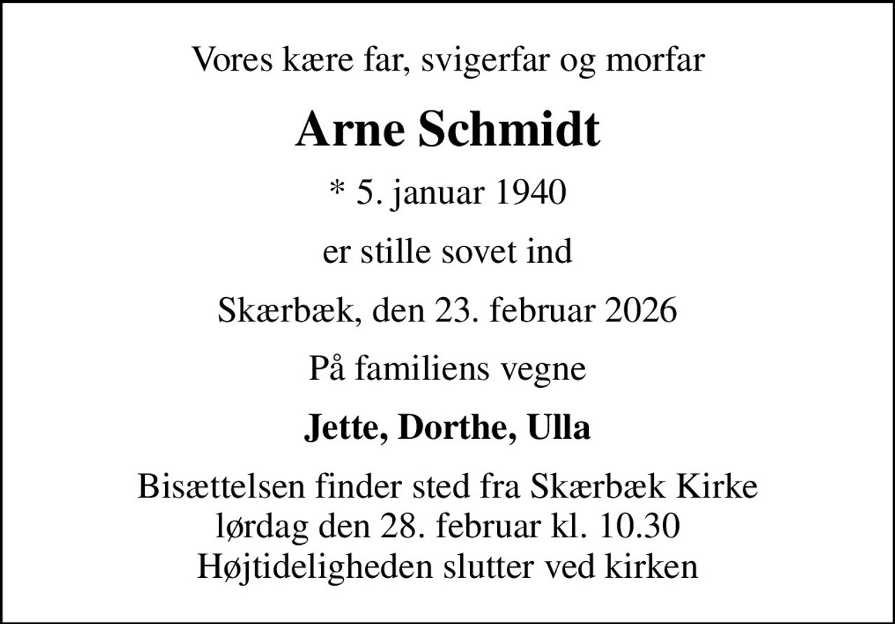 Vores kære far, svigerfar og morfar
Arne Schmidt
* 5. januar 1940
er stille sovet ind
Skærbæk, den 23. februar 2026
På familiens vegne
Jette, Dorthe, Ulla
Bisættelsen finder sted fra Skærbæk Kirke  lørdag den 28. februar kl. 10.30  Højtideligheden slutter ved kirken