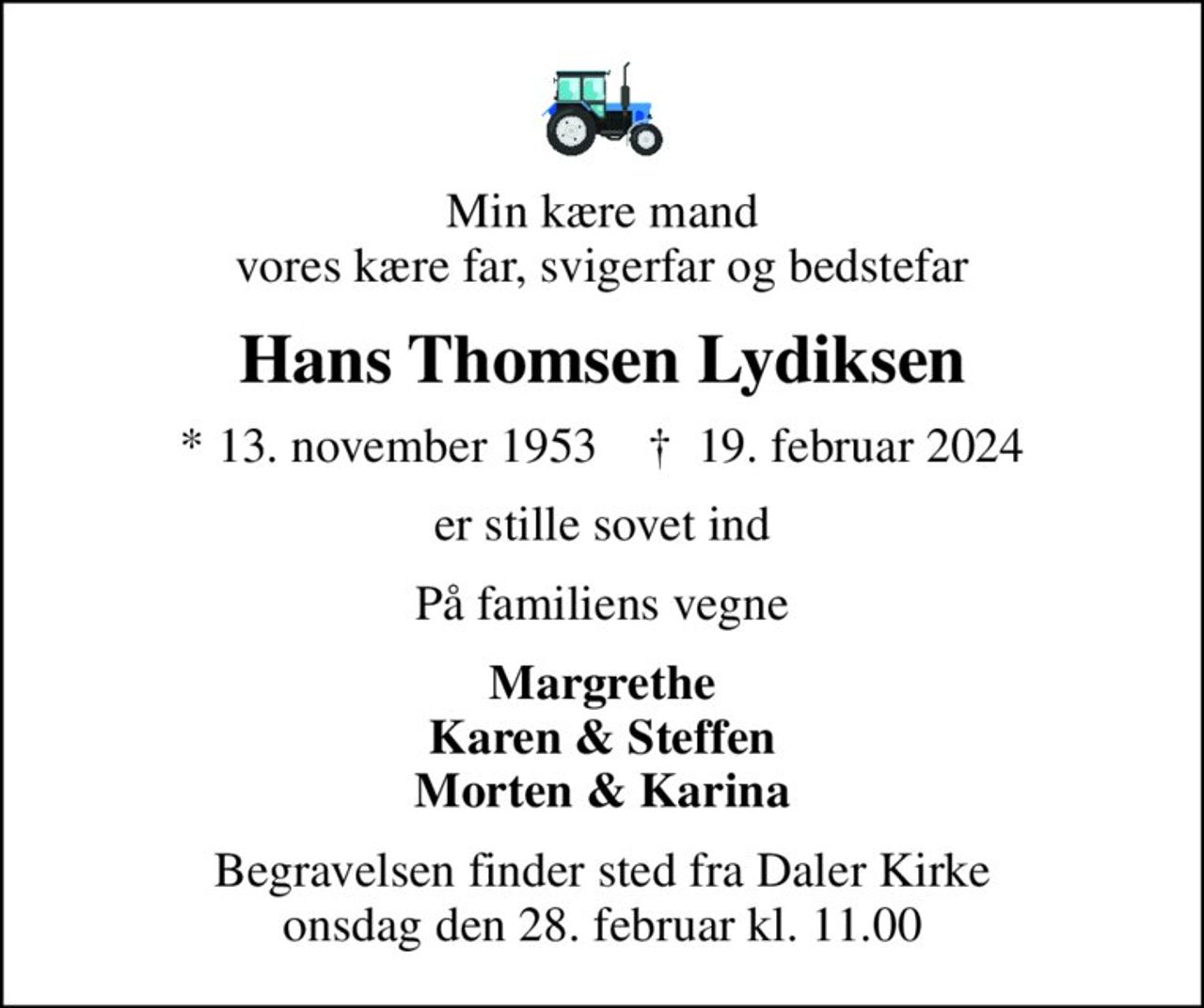 Min kære mand vores kære far, svigerfar og bedstefar
Hans Thomsen Lydiksen
* 13. november 1953    ✝ 19. februar 2024
er stille sovet ind
På familiens vegne
Margrethe Karen & Steffen Morten & Karina
Begravelsen finder sted fra Daler Kirke  onsdag den 28. februar kl. 11.00
