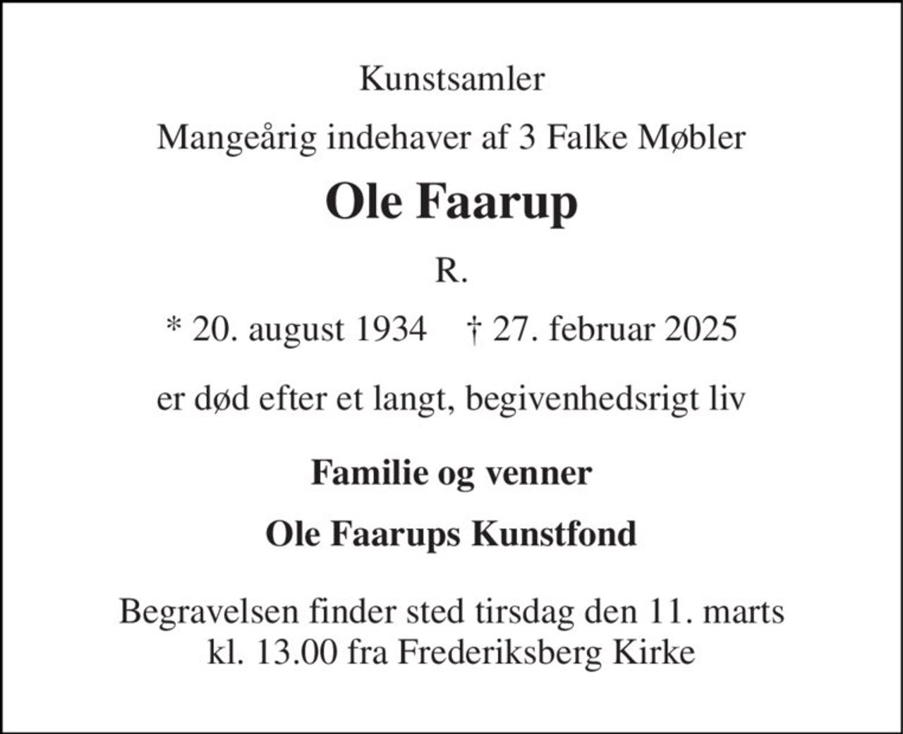 Kunstsamler 
Mangeårig indehaver af 3 Falke Møbler 
Ole Faarup 
R. 
*​ 20. august 1934​    †​ 27. februar 2025 
er død efter et langt, begivenhedsrigt liv 
Familie og venner 
Ole Faarups Kunstfond 
Begravelsen​ finder sted tirsdag den 11. marts​ kl. 13.00 fra Frederiksberg Kirke