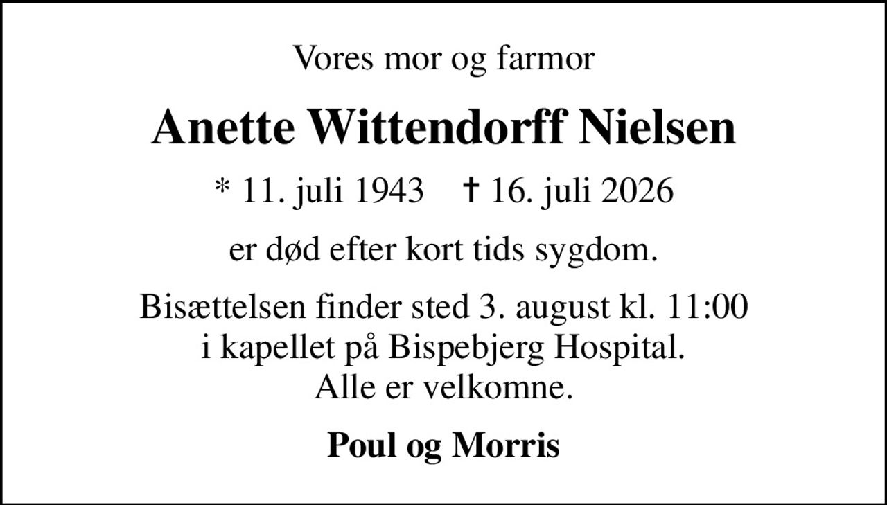 Vores mor og farmor
Anette Wittendorff Nielsen
* 11. juli 1943    ✝ 16. juli 2026
er død efter kort tids sygdom.
Bisættelsen finder sted 3. august kl. 11:00 i kapellet på Bispebjerg Hospital. Alle er velkomne.
Poul og Morris