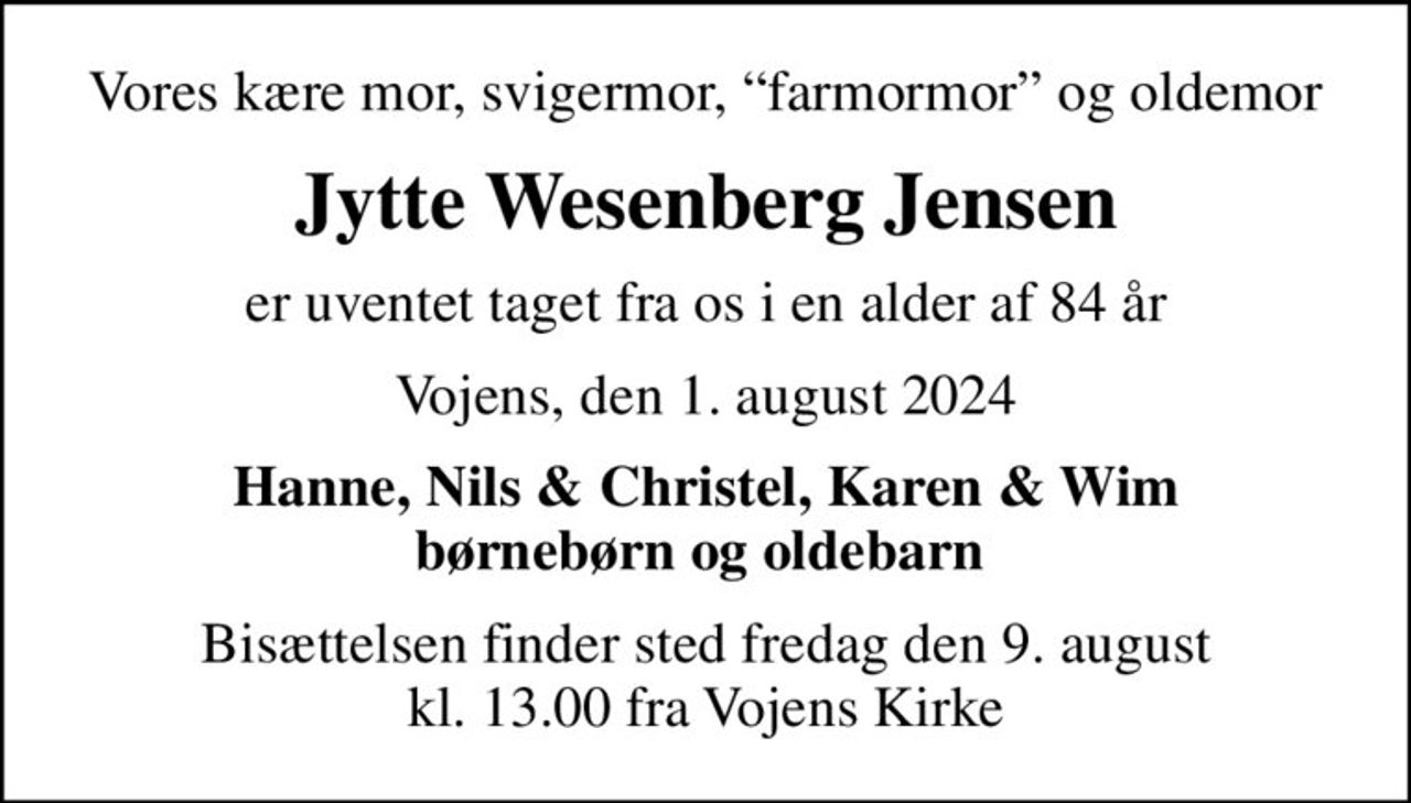 Vores kære mor, svigermor, farmormor og oldemor
Jytte Wesenberg Jensen
er uventet taget fra os i en alder af 84 år
Vojens, den 1. august 2024
Hanne, Nils & Christel, Karen & Wim børnebørn og oldebarn 
Bisættelsen finder sted fredag den 9. august kl. 13.00 fra Vojens Kirke