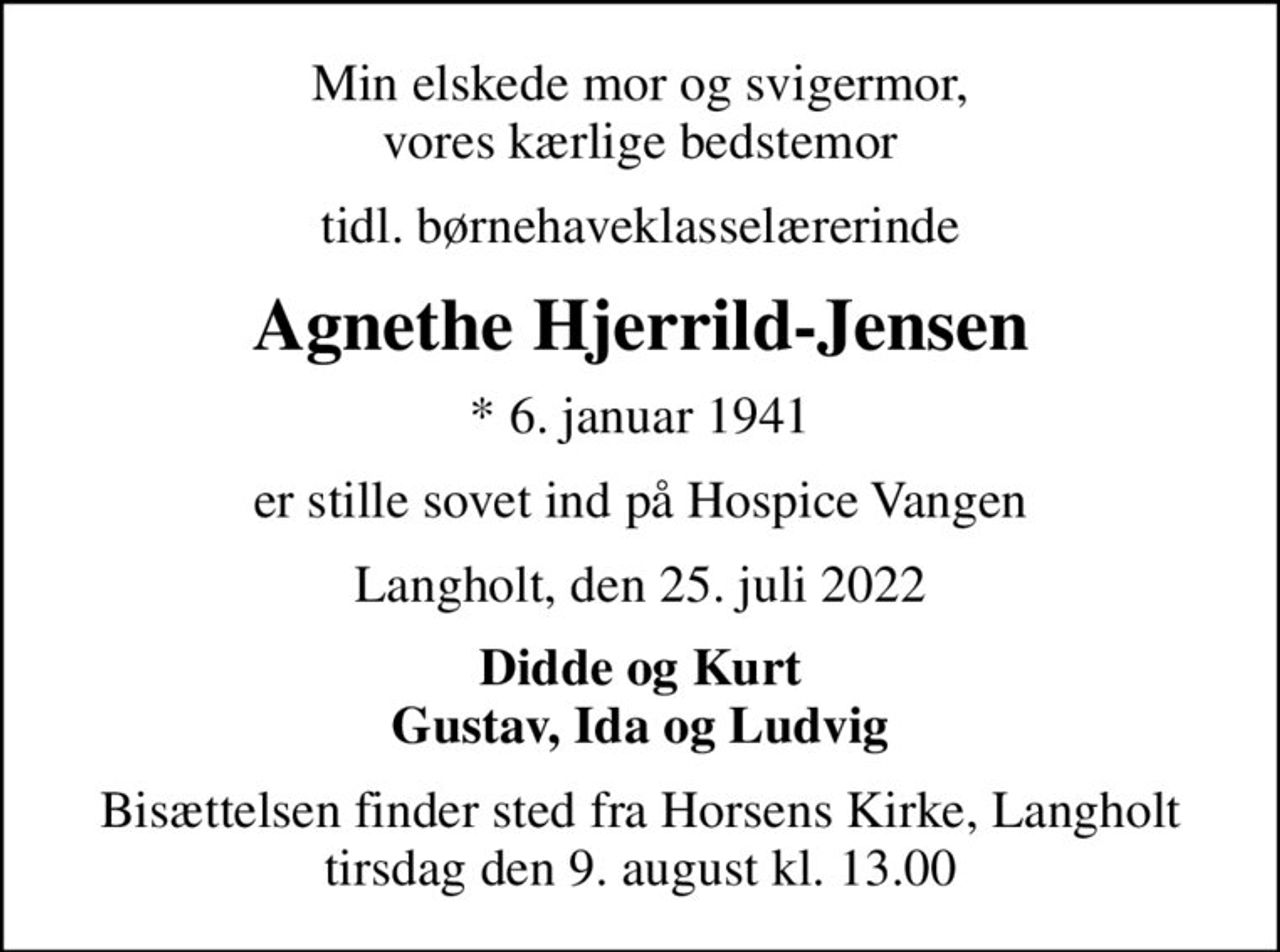 Min elskede mor og svigermor, vores kærlige bedstemor
tidl. børnehaveklasselærerinde
Agnethe Hjerrild-Jensen
* 6. januar 1941
er stille sovet ind på Hospice Vangen
Langholt, den 25. juli 2022
Didde og Kurt Gustav, Ida og Ludvig
Bisættelsen finder sted fra Horsens Kirke, Langholt tirsdag den 9. august kl. 13.00