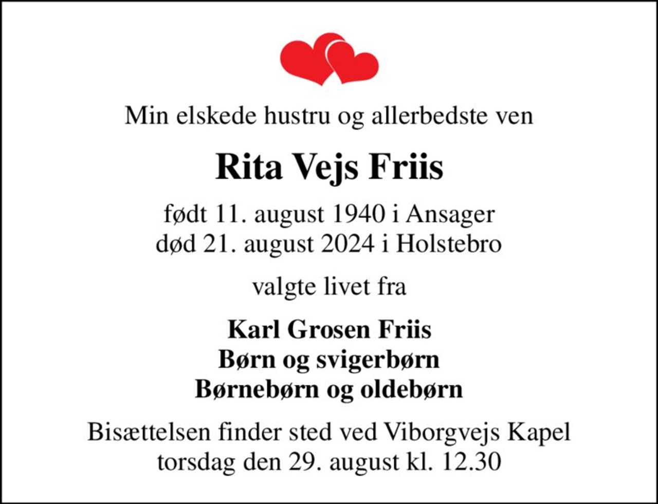 Min elskede hustru og allerbedste ven
Rita Vejs Friis
født 11. august 1940 i Ansager
						død 21. august 2024 i Holstebro
valgte livet fra
Karl Grosen Friis Børn og svigerbørn Børnebørn og oldebørn
Bisættelsen finder sted ved Viborgvejs Kapel  torsdag den 29. august kl. 12.30