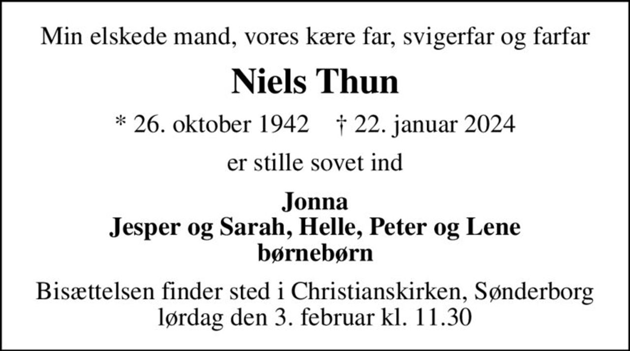 Min elskede mand, vores kære far, svigerfar og farfar
Niels Thun
* 26. oktober 1942    ✝ 22. januar 2024
er stille sovet ind
Jonna Jesper og Sarah, Helle, Peter og Lene børnebørn
Bisættelsen finder sted i Christianskirken, Sønderborg  lørdag den 3. februar kl. 11.30