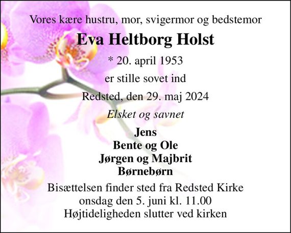 Vores kære hustru, mor, svigermor og bedstemor 
Eva Heltborg Holst 
* 20. april 1953 
er stille sovet ind 
Redsted, den 29. maj 2024 
Elsket og savnet 
Jens Bente og Ole Jørgen og Majbrit Børnebørn 
Bisættelsen finder sted fra Redsted Kirke onsdag den 5. juni kl. 11.00 Højtideligheden slutter ved kirken