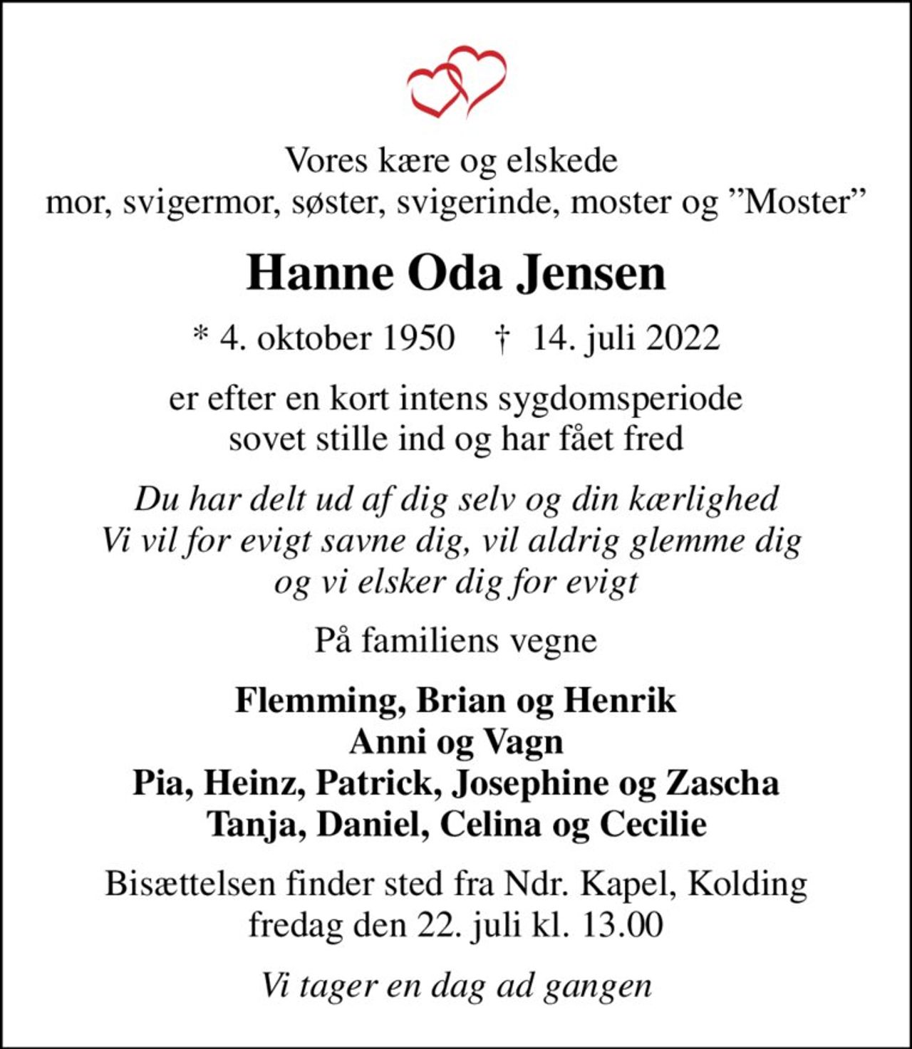 Vores kære og elskede  mor, svigermor, søster, svigerinde, moster og Moster
Hanne Oda Jensen
* 4. oktober 1950    ✝ 14. juli 2022
er efter en kort intens sygdomsperiode sovet stille ind og har fået fred
Du har delt ud af dig selv og din kærlighed Vi vil for evigt savne dig, vil aldrig glemme dig  og vi elsker dig for evigt
På familiens vegne
Flemming, Brian og Henrik Anni og Vagn Pia, Heinz, Patrick, Josephine og Zascha Tanja, Daniel, Celina og Cecilie
Bisættelsen finder sted fra Ndr. Kapel, Kolding  fredag den 22. juli kl. 13.00 
Vi tager en dag ad gangen