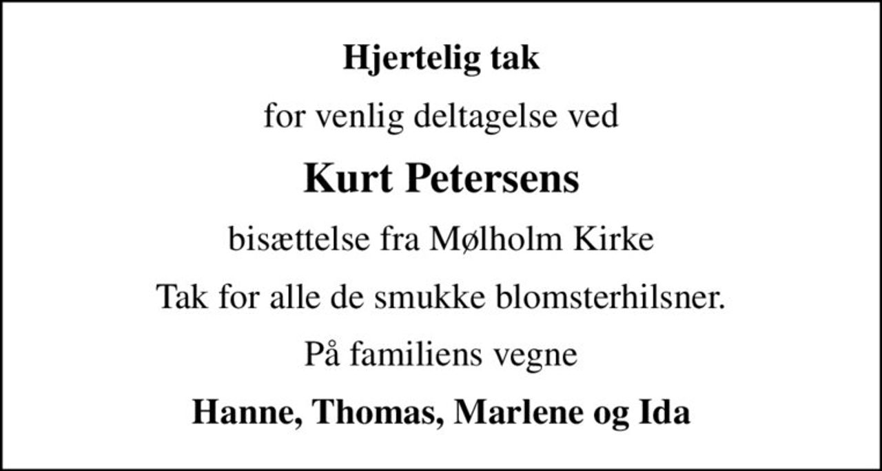 Hjertelig tak
for venlig deltagelse ved
Kurt Petersens
bisættelse fra Mølholm Kirke
Tak for alle de smukke blomsterhilsner.
På familiens vegne
Hanne, Thomas, Marlene og Ida