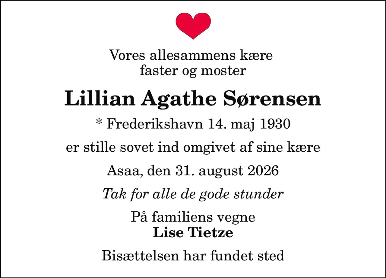 Vores allesammens kære  faster og moster
Lillian Agathe Sørensen
* Frederikshavn 14. maj 1930
er stille sovet ind omgivet af sine kære
Asaa, den 31. august 2026
Tak for alle de gode stunder
På familiens vegne
Lise Tietze
Bisættelsen har fundet sted