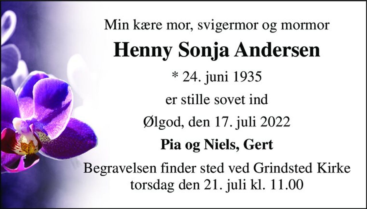 Min kære mor, svigermor og mormor 
Henny Sonja Andersen 
*​ 24. juni 1935 
er stille sovet ind 
Ølgod, den 17. juli 2022 
Pia og Niels, Gert 
Begravelsen​ finder sted ved Grindsted Kirke​ torsdag den 21. juli​ kl. 11.00