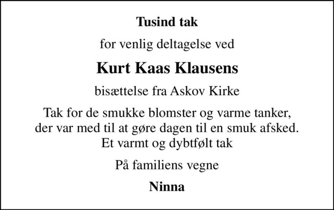 Tusind tak
for venlig deltagelse ved
Kurt Kaas Klausens
bisættelse fra Askov Kirke
Tak for de smukke blomster og varme tanker, der var med til at gøre dagen til en smuk afsked. Et varmt og dybtfølt tak
På familiens vegne
Ninna