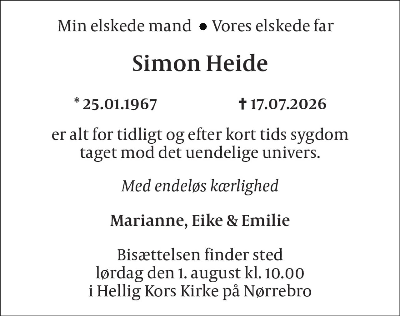 Min elskede mand 
Vores elskede far 
Simon Heide 
*​ 25.01.1967                         ✝​ 17.07.2026 
er alt for tidligt og efter kort tids sygdom taget mod det uendelige univers. 
Med endeløs kærlighed 
Marianne, Eike & Emilie 
Bisættelsen finder sted lørdag den 1. august kl. 10.00 i Hellig Kors Kirke på Nørrebro