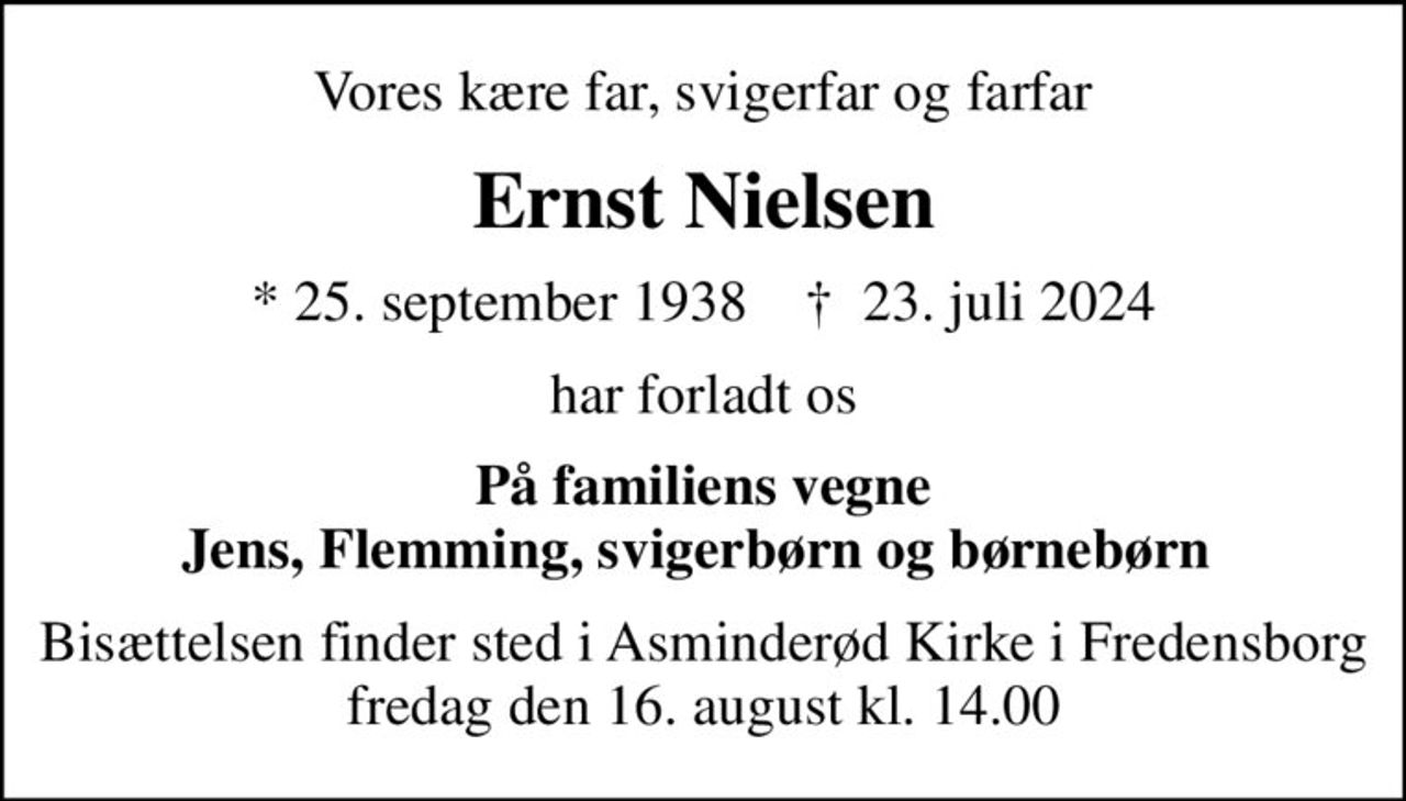 Vores kære far, svigerfar og farfar
Ernst Nielsen
* 25. september 1938    ✝ 23. juli 2024
har forladt os
På familiens vegne Jens, Flemming, svigerbørn og børnebørn 
Bisættelsen finder sted i Asminderød Kirke i Fredensborg, fredag den 16. august kl. 14.00