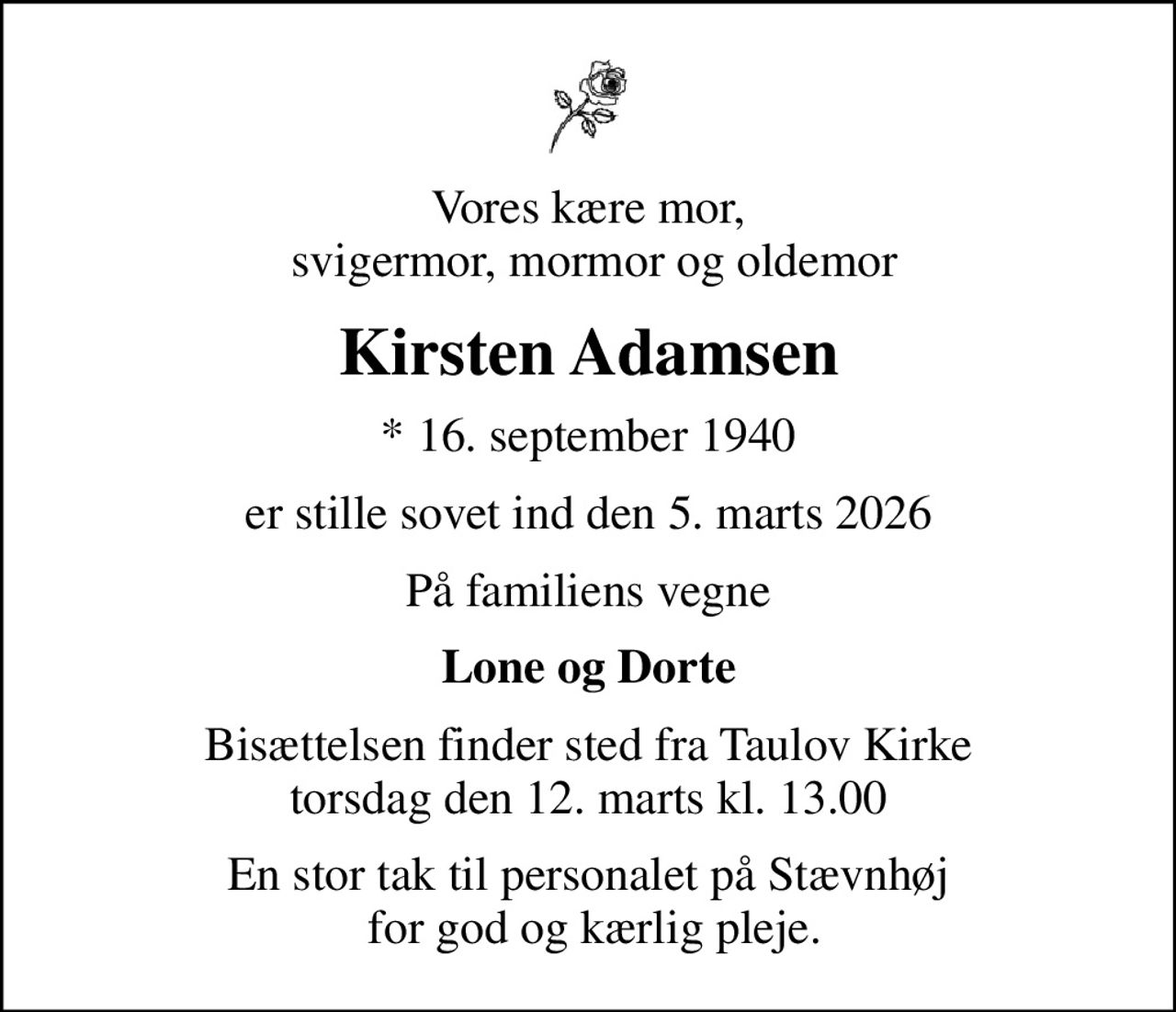 Vores kære mor,  svigermor, mormor og oldemor
Kirsten Adamsen
* 16. september 1940
er stille sovet ind den 5. marts 2026
På familiens vegne
Lone og Dorte
Bisættelsen finder sted fra Taulov Kirke  torsdag den 12. marts kl. 13.00 
En stor tak til personalet på Stævnhøj  for god og kærlig pleje.