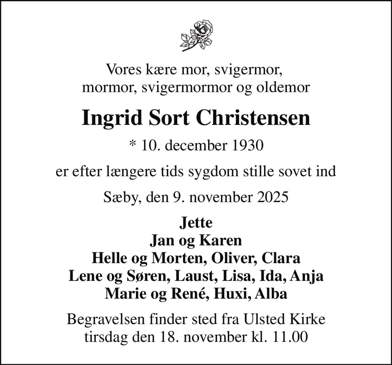 Vores kære mor, svigermor,  mormor, svigermormor og oldemor
Ingrid Sort Christensen
* 10. december 1930
er efter længere tids sygdom stille sovet ind
Sæby, den 9. november 2025
Jette Jan og Karen Helle og Morten, Oliver, Clara Lene og Søren, Laust, Lisa, Ida, Anja Marie og René, Huxi, Alba
Begravelsen finder sted fra Ulsted Kirke  tirsdag den 18. november kl. 11.00