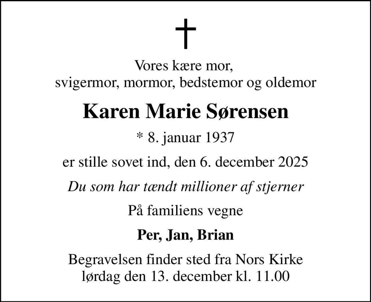 Vores kære mor,  svigermor, mormor, bedstemor og oldemor
Karen Marie Sørensen
* 8. januar 1937
er stille sovet ind, den 6. december 2025
Du som har tændt millioner af stjerner
På familiens vegne
Per, Jan, Brian
Begravelsen finder sted fra Nors Kirke  lørdag den 13. december kl. 11.00