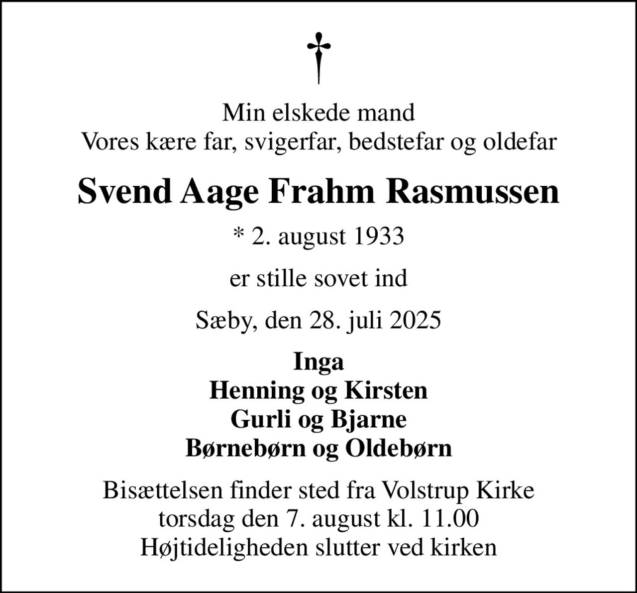 Min elskede mand Vores kære far, svigerfar, bedstefar og oldefar
Svend Aage Frahm Rasmussen
* 2. august 1933
er stille sovet ind
Sæby, den 28. juli 2025
Inga Henning og Kirsten Gurli og Bjarne Børnebørn og Oldebørn
Bisættelsen finder sted fra Volstrup Kirke  torsdag den 7. august kl. 11.00  Højtideligheden slutter ved kirken