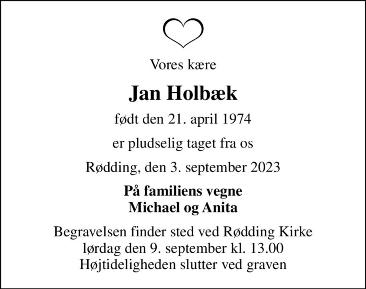 Vores kære
Jan Holbæk
født den 21. april 1974
er pludselig taget fra os
Rødding, den 3. september 2023
På familiens vegne Michael og Anita
Begravelsen finder sted ved Rødding Kirke  lørdag den 9. september kl. 13.00  Højtideligheden slutter ved graven