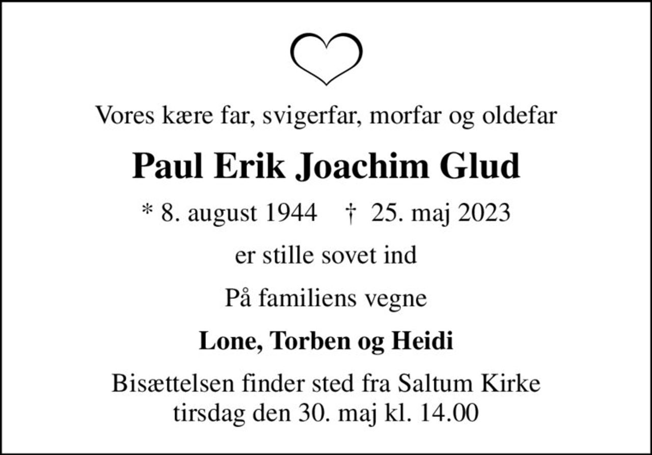 Vores kære far, svigerfar, morfar og oldefar
Paul Erik Joachim Glud
* 8. august 1944    ✝ 25. maj 2023
er stille sovet ind
På familiens vegne
Lone, Torben og Heidi
Bisættelsen finder sted fra Saltum Kirke  tirsdag den 30. maj kl. 14.00