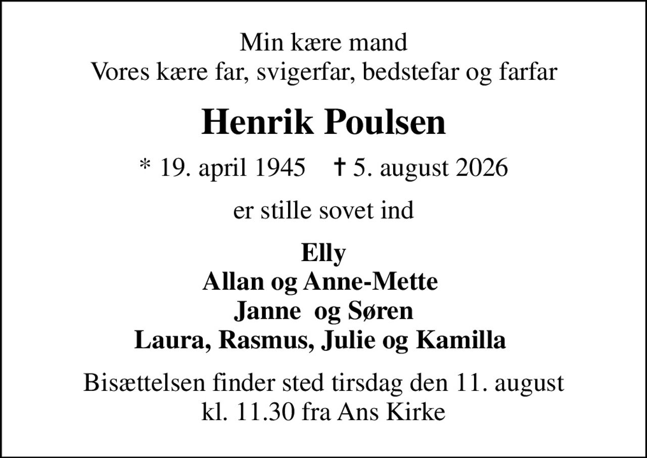 Min kære mand Vores kære far, svigerfar, bedstefar og farfar
Henrik Poulsen
* 19. april 1945    ✝ 5. august 2026
er stille sovet ind
Elly Allan og Anne-Mette  Janne  og Søren Laura, Rasmus, Julie og Kamilla 
Bisættelsen finder sted tirsdag den 11. august kl. 11.30 fra Ans Kirke