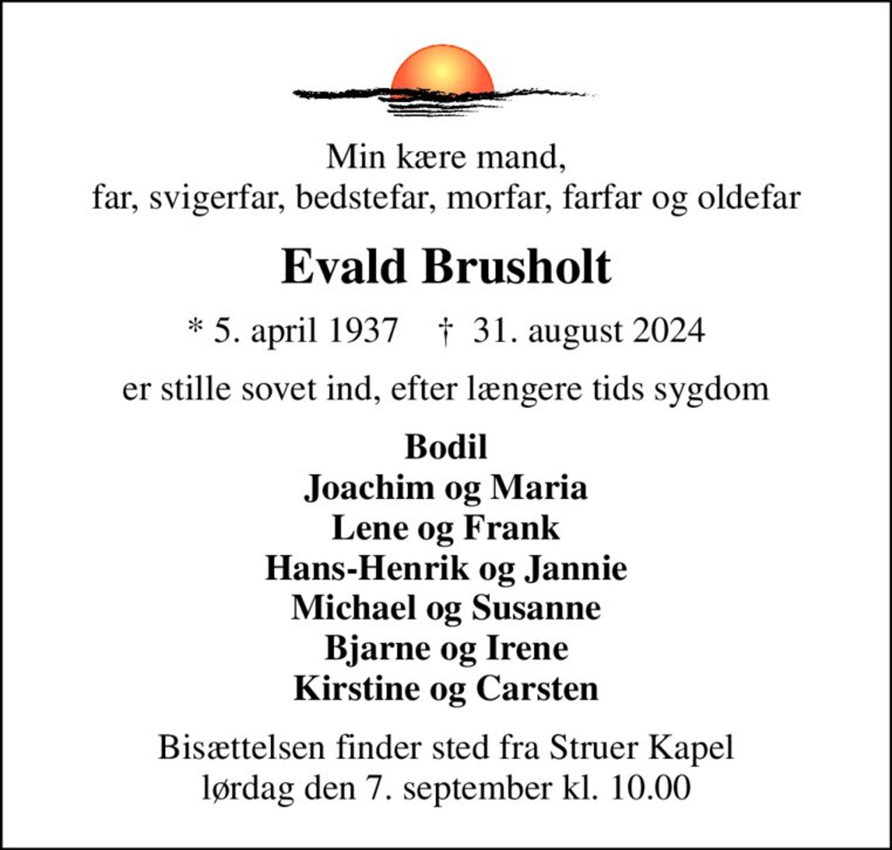 Min kære mand, far, svigerfar, bedstefar, morfar, farfar og oldefar
Evald Brusholt
* 5. april 1937    ✝ 31. august 2024
er stille sovet ind, efter længere tids sygdom
Bodil Joachim og Maria Lene og Frank Hans-Henrik og Jannie Michael og Susanne Bjarne og Irene Kirstine og Carsten
Bisættelsen finder sted fra Struer Kapel  lørdag den 7. september kl. 10.00