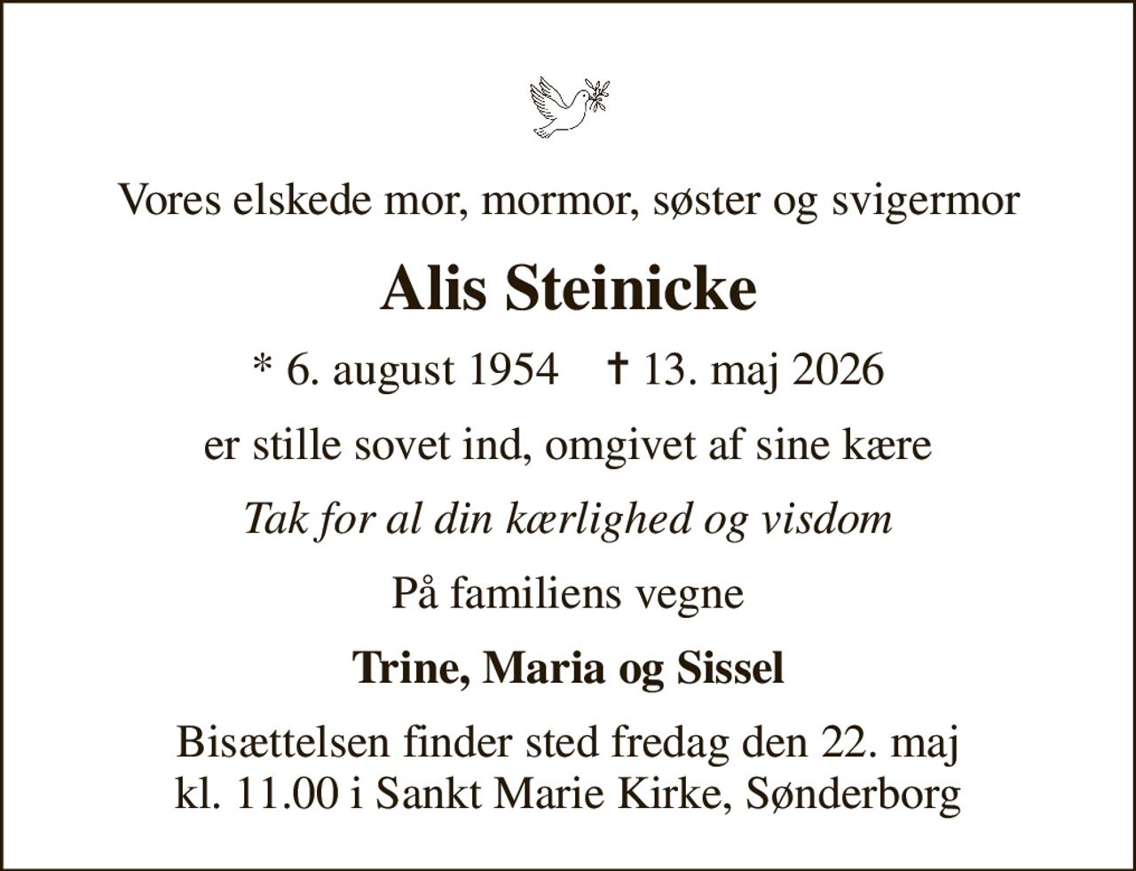 Vores elskede mor, mormor, søster og svigermor
Alis Steinicke
* 6. august 1954    ✝ 13. maj 2026
er stille sovet ind, omgivet af sine kære
Tak for al din kærlighed og visdom
På familiens vegne
Trine, Maria og Sissel
Bisættelsen finder sted fredag den 22. maj kl. 11.00 i Sankt Marie Kirke, Sønderborg