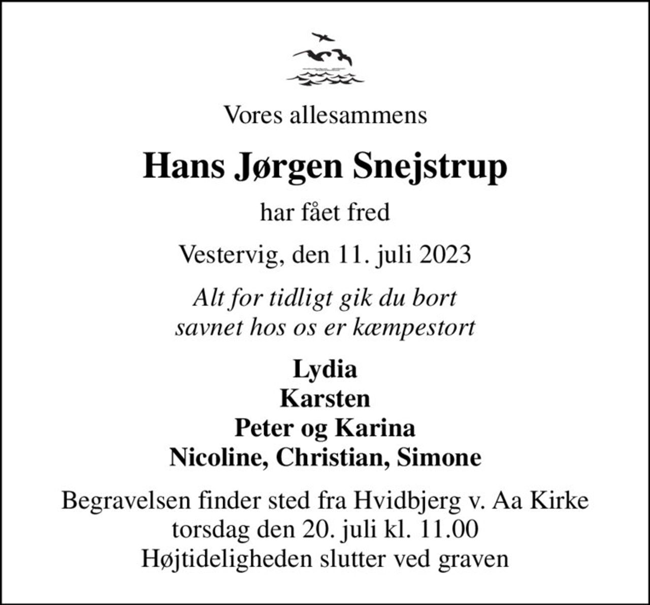 Vores allesammens
Hans Jørgen Snejstrup
har fået fred
Vestervig, den 11. juli 2023
Alt for tidligt gik du bort savnet hos os er kæmpestort
Lydia Karsten Peter og Karina Nicoline, Christian, Simone
Begravelsen finder sted fra Hvidbjerg v. Aa Kirke  torsdag den 20. juli kl. 11.00  Højtideligheden slutter ved graven