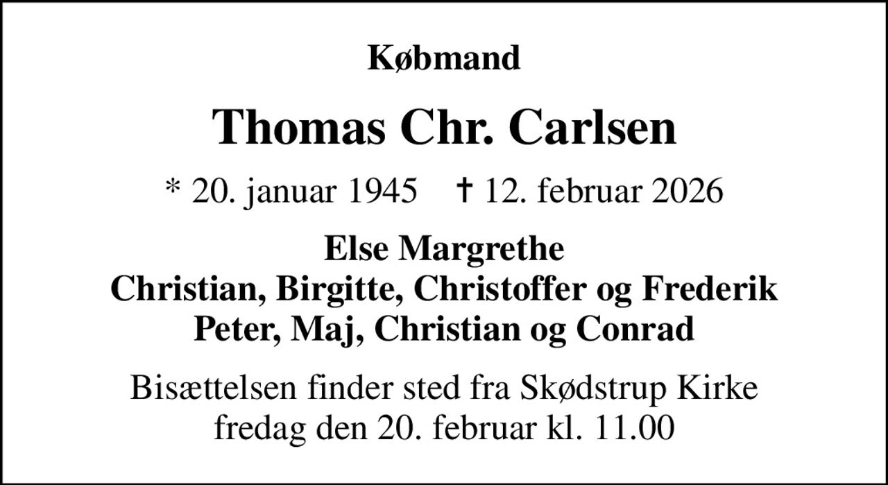 Købmand
Thomas Chr. Carlsen
* 20. januar 1945    ✝ 12. februar 2026
Else Margrethe Christian, Birgitte, Christoffer og Frederik Peter, Maj, Christian og Conrad
Bisættelsen finder sted fra Skødstrup Kirke  fredag den 20. februar kl. 11.00