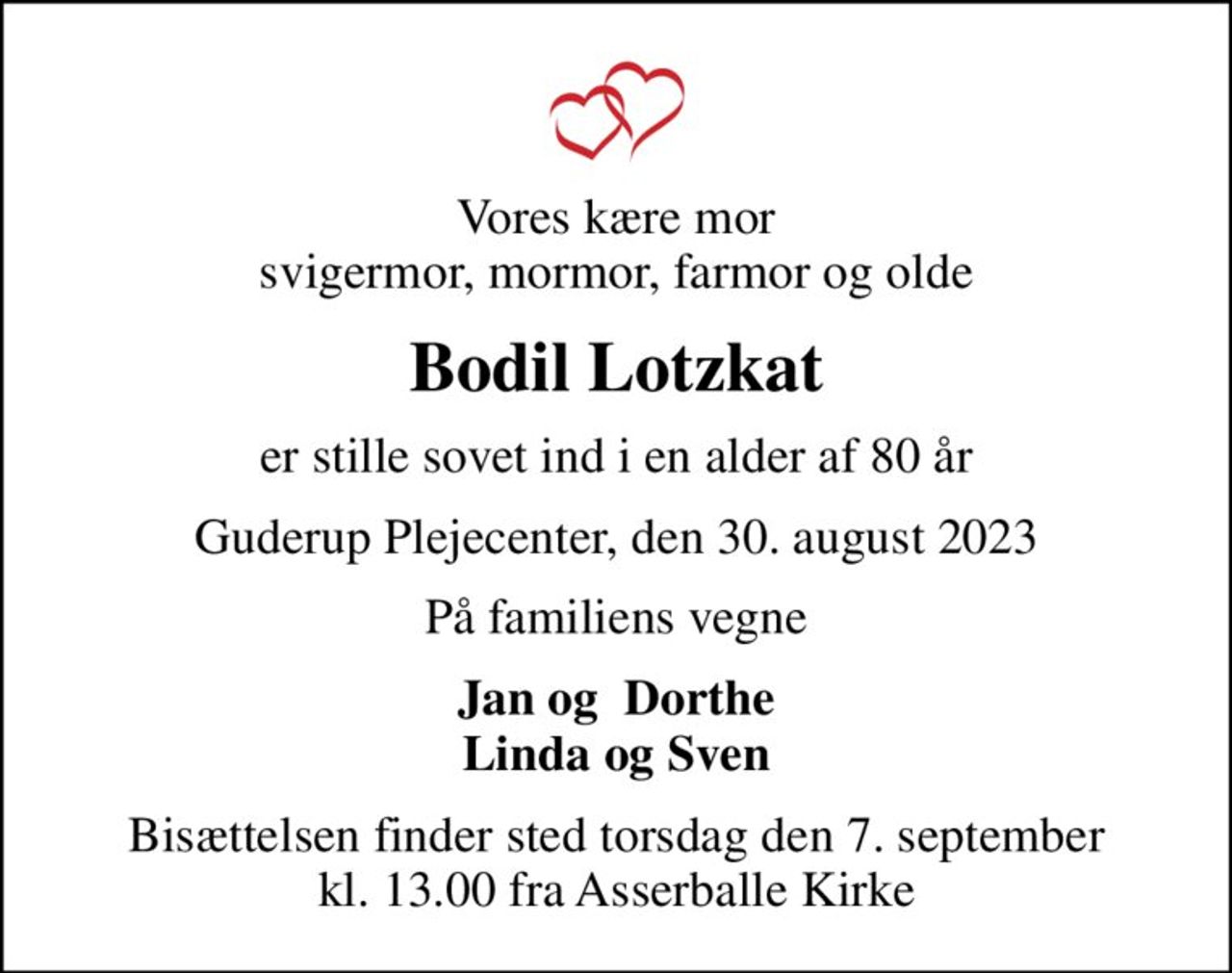 Vores kære mor svigermor, mormor, farmor og olde
Bodil Lotzkat
er stille sovet ind i en alder af 80 år
Guderup Plejecenter, den 30. august 2023
På familiens vegne
Jan og  Dorthe Linda og Sven
Bisættelsen finder sted torsdag den 7. september kl. 13.00 fra Asserballe Kirke