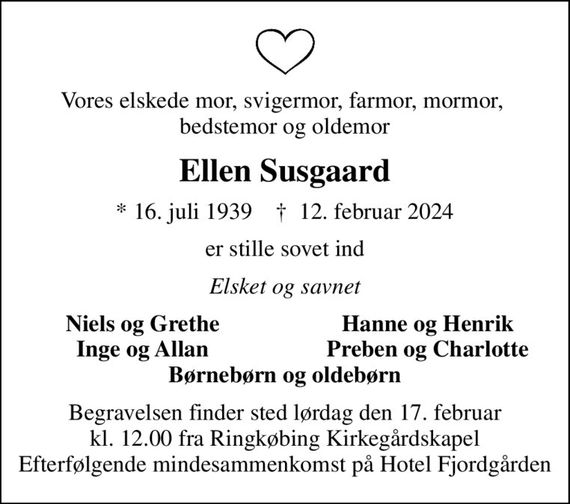 Vores elskede mor, svigermor, farmor, mormor,  bedstemor og oldemor
Ellen Susgaard
* 16. juli 1939    &#x271d; 12. februar 2024
er stille sovet ind
Elsket og savnet
Niels og Grethe
Hanne og Henrik
Inge og Allan
Preben og Charlotte
Begravelsen finder sted lørdag den 17. februar kl. 12.00 fra Ringkøbing Kirkegårdskapel Efterfølgende mindesammenkomst på Hotel Fjordgården