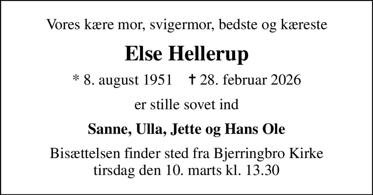 Vores kære mor, svigermor, bedste og kæreste
Else Hellerup
* 8. august 1951    ✝ 28. februar 2026
er stille sovet ind
Sanne, Ulla, Jette og Hans Ole
Bisættelsen finder sted fra Bjerringbro Kirke  tirsdag den 10. marts kl. 13.30