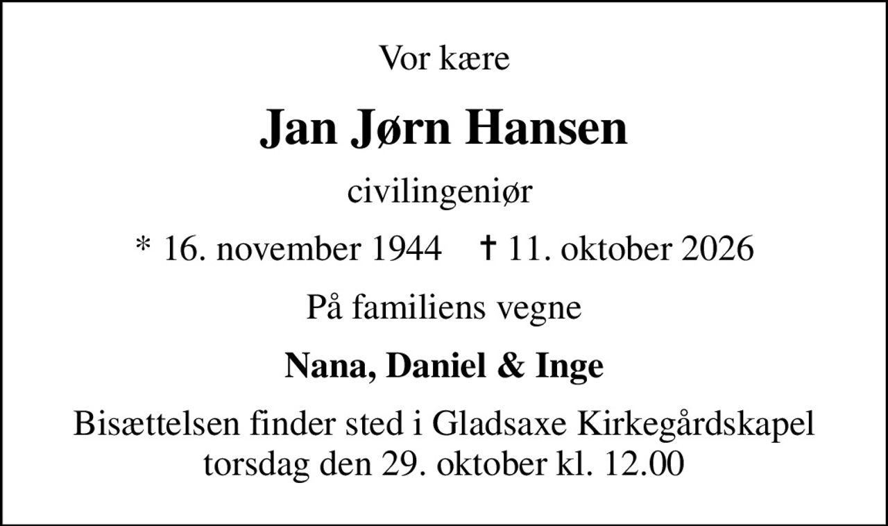 Vor kære
Jan Jørn Hansen
civilingeniør 
* 16. november 1944    ✝ 11. oktober 2026
På familiens vegne
Nana, Daniel & Inge
Bisættelsen finder sted i Gladsaxe Kirkegårdskapel  torsdag den 29. oktober kl. 12.00