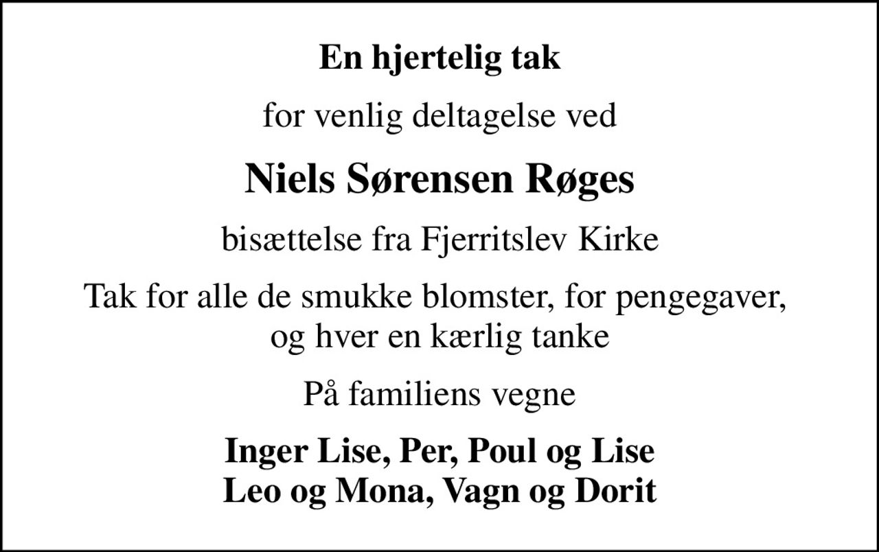 En hjertelig tak
for venlig deltagelse ved
Niels Sørensen Røges
bisættelse fra Fjerritslev Kirke
Tak for alle de smukke blomster, for pengegaver,  og hver en kærlig tanke
På familiens vegne
Inger Lise, Per, Poul og Lise Leo og Mona, Vagn og Dorit