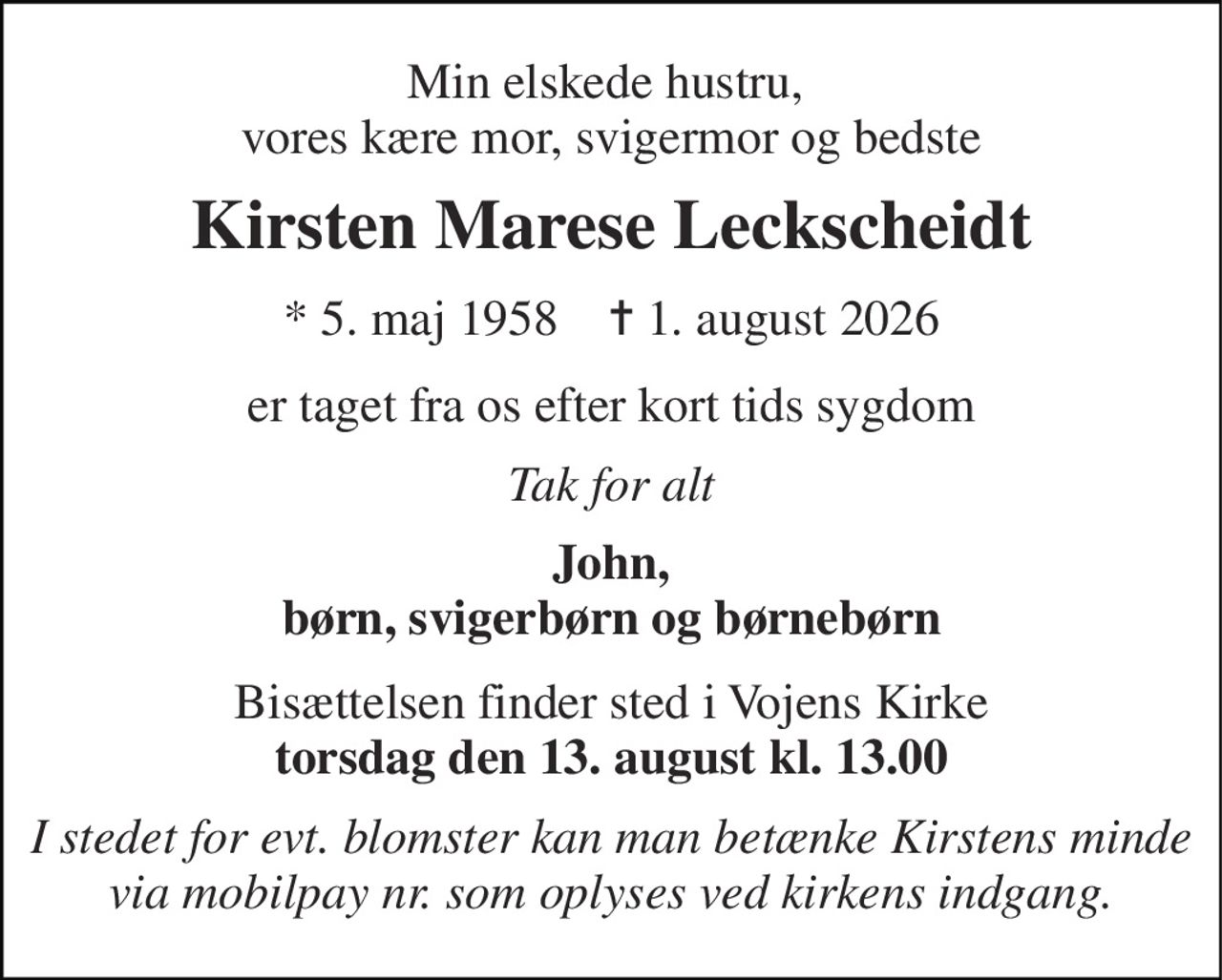 Min elskede hustru,  vores kære mor, svigermor og bedste 
Kirsten Marese Leckscheidt 
*​ 5. maj 1958​    ✝​ 1. august 2026 
er taget fra os efter kort tids sygdom 
Tak for alt 
John, børn, svigerbørn og børnebørn 
Bisættelsen finder sted i Vojens Kirke torsdag den 13. august kl. 13.00 
I stedet for evt. blomster kan man betænke Kirstens minde via mobilpay nr. som oplyses ved kirkens indgang.