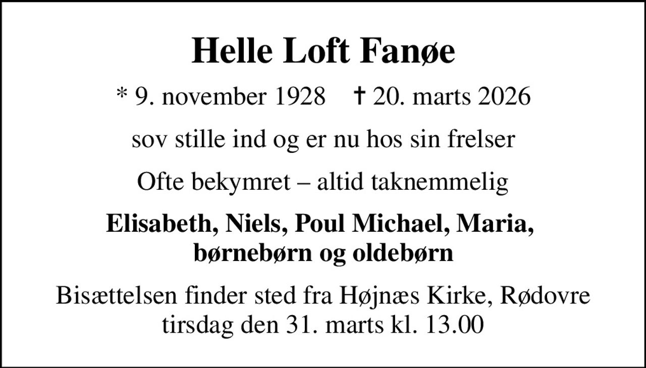 Helle Loft Fanøe
* 9. november 1928    ✝ 20. marts 2026
sov stille ind og er nu hos sin frelser
Ofte bekymret  altid taknemmelig
Elisabeth, Niels, Poul Michael, Maria,  børnebørn og oldebørn
Bisættelsen finder sted fra Højnæs Kirke, Rødovre  tirsdag den 31. marts kl. 13.00