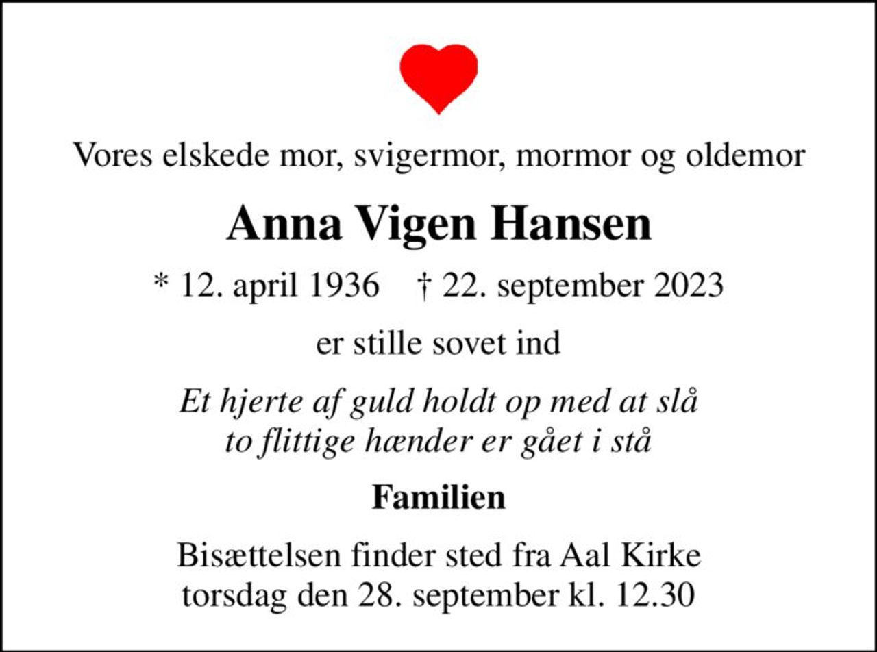 Vores elskede mor, svigermor, mormor og oldemor
Anna Vigen Hansen
* 12. april 1936    ✝ 22. september 2023
er stille sovet ind
Et hjerte af guld holdt op med at slå to flittige hænder er gået i stå
Familien
Bisættelsen finder sted fra Aal Kirke  torsdag den 28. september kl. 12.30