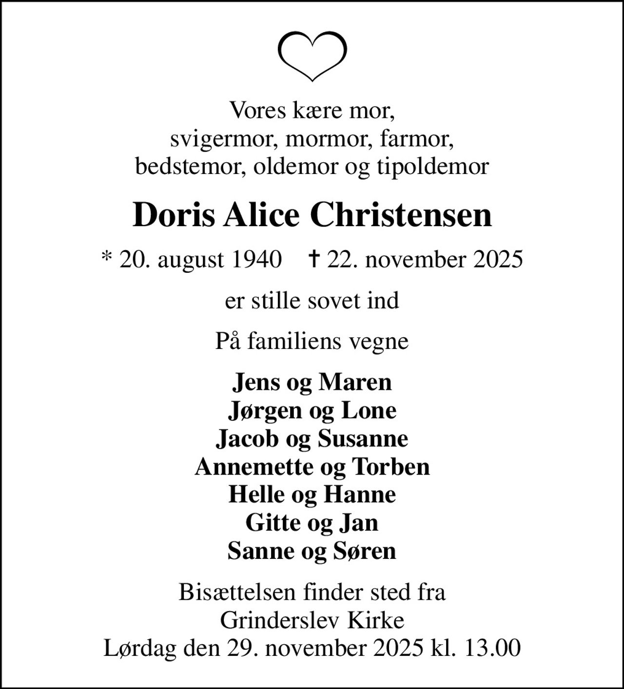 Vores kære mor, svigermor, mormor, farmor, bedstemor, oldemor og tipoldemor
Doris Alice Christensen
* 20. august 1940    ✝ 22. november 2025
er stille sovet ind
På familiens vegne
Jens og Maren Jørgen og Lone Jacob og Susanne Annemette og Torben Helle og Hanne Gitte og Jan Sanne og Søren
Bisættelsen finder sted fra Grinderslev Kirke Lørdag den 29. november 2025 kl. 13.00