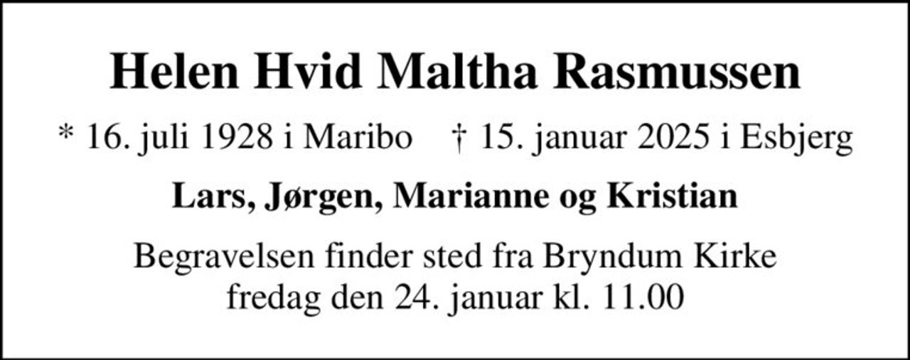 Helen Hvid Maltha Rasmussen
* 16. juli 1928 i Maribo    ✝ 15. januar 2025 i Esbjerg
Lars, Jørgen, Marianne og Kristian
Begravelsen finder sted fra Bryndum Kirke  fredag den 24. januar kl. 11.00