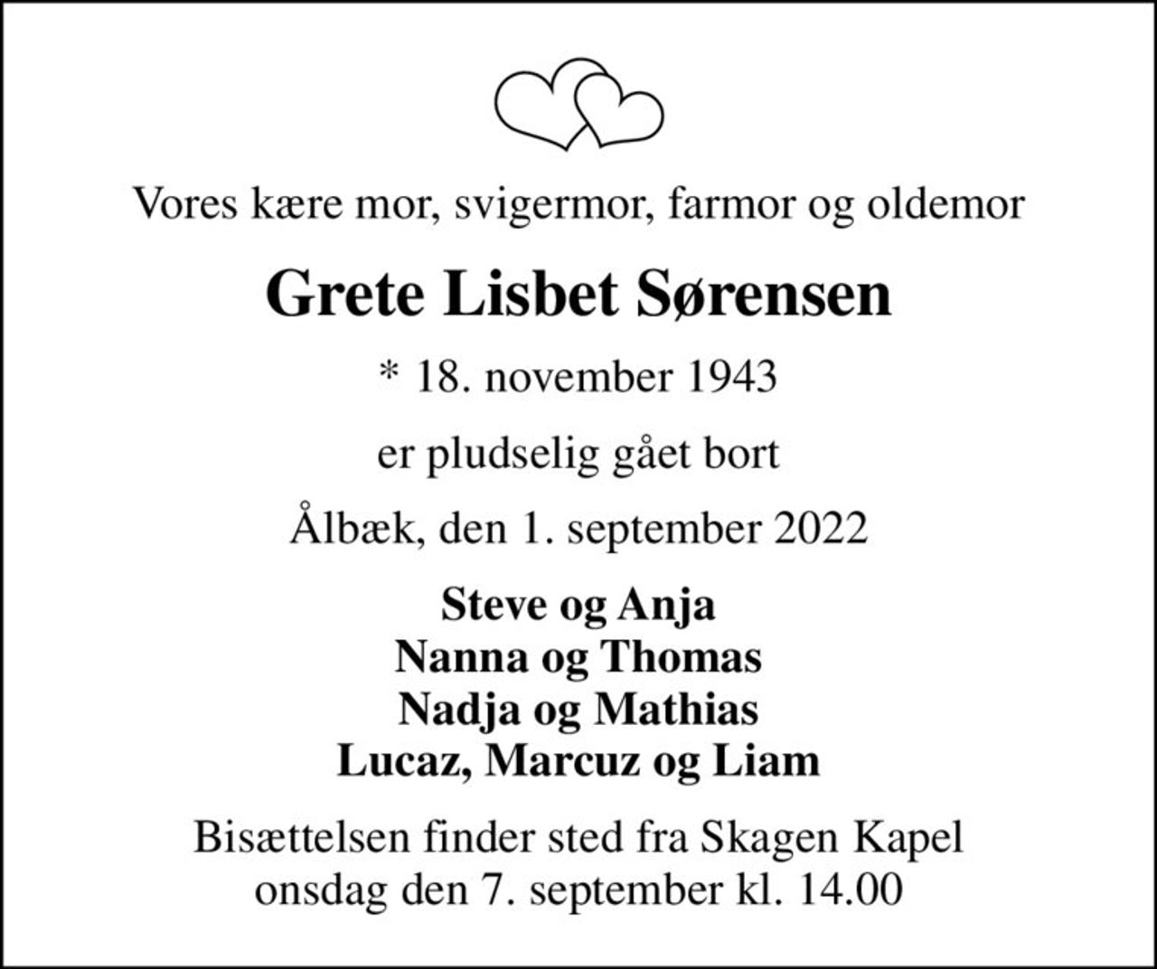 Vores kære mor, svigermor, farmor og oldemor
Grete Lisbet Sørensen
* 18. november 1943
er pludselig gået bort
Ålbæk, den 1. september 2022
Steve og Anja Nanna og Thomas Nadja og Mathias Lucaz, Marcuz og Liam
Bisættelsen finder sted fra Skagen Kapel  onsdag den 7. september kl. 14.00