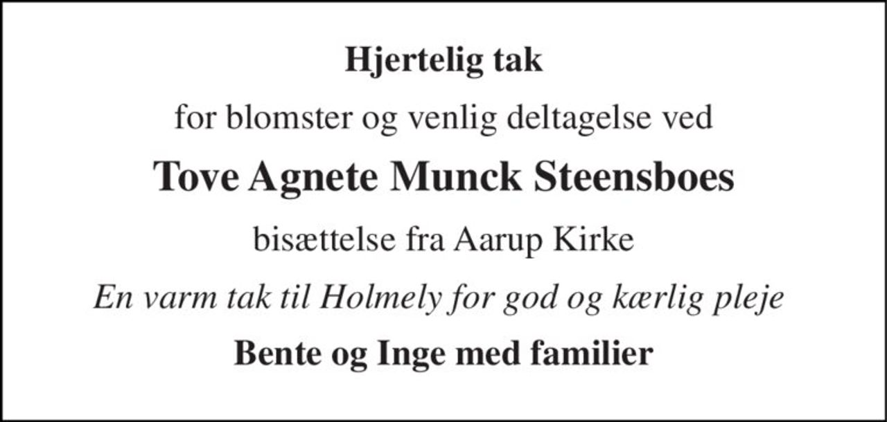 Hjertelig tak 
for blomster og venlig deltagelse ved 
Tove Agnete Munck Steensboes 
bisættelse fra Aarup Kirke 
En varm tak til Holmely for god og kærlig pleje  
Bente og Inge med familier