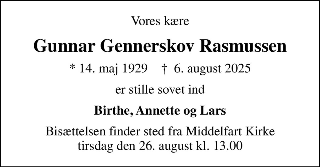 Vores kære
Gunnar Gennerskov Rasmussen
* 14. maj 1929    ✝ 6. august 2025
er stille sovet ind
Birthe, Annette og Lars
Bisættelsen finder sted fra Middelfart Kirke  tirsdag den 26. august kl. 13.00