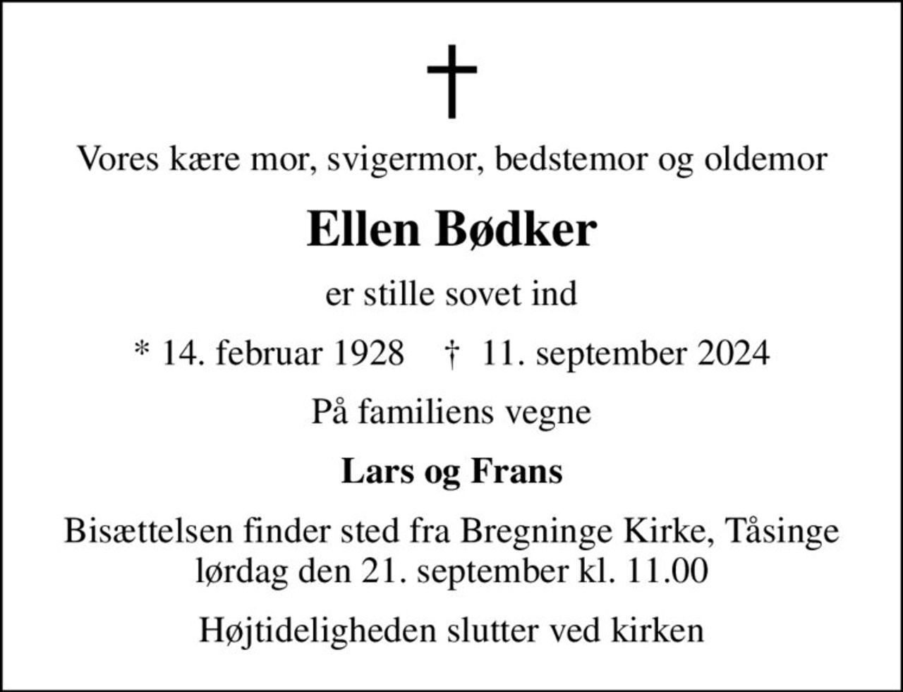 Vores kære mor, svigermor, bedstemor og oldemor
Ellen Bødker
er stille sovet ind
* 14. februar 1928    ✝ 11. september 2024
På familiens vegne
Lars og Frans
Bisættelsen finder sted fra Bregninge Kirke, Tåsinge lørdag den 21. september kl. 11.00
Højtideligheden slutter ved kirken