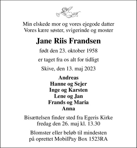 Min elskede mor og vores ejegode datter Vores kære søster, svigerinde og moster
Jane Riis Frandsen
født den 23. oktober 1958
er taget fra os alt for tidligt
Skive, den 13. maj 2023
Andreas Hanne og Sejer Inge og Karsten Lene og Jan Frands og Maria Anna
Bisættelsen finder sted fra Egeris Kirke  fredag den 26. maj kl. 13.30 
Blomster eller beløb til mindesten på oprettet MobilPay Box 1523RA