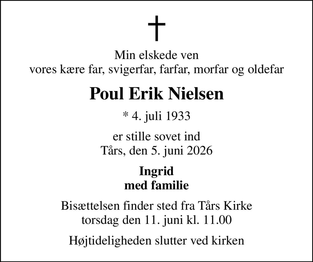 Min elskede ven vores kære far, svigerfar, farfar, morfar og oldefar
Poul Erik Nielsen
* 4. juli 1933
er stille sovet ind Tårs, den 5. juni 2026
Ingrid med familie
Bisættelsen finder sted fra Tårs Kirke  torsdag den 11. juni kl. 11.00 
Højtideligheden slutter ved kirken