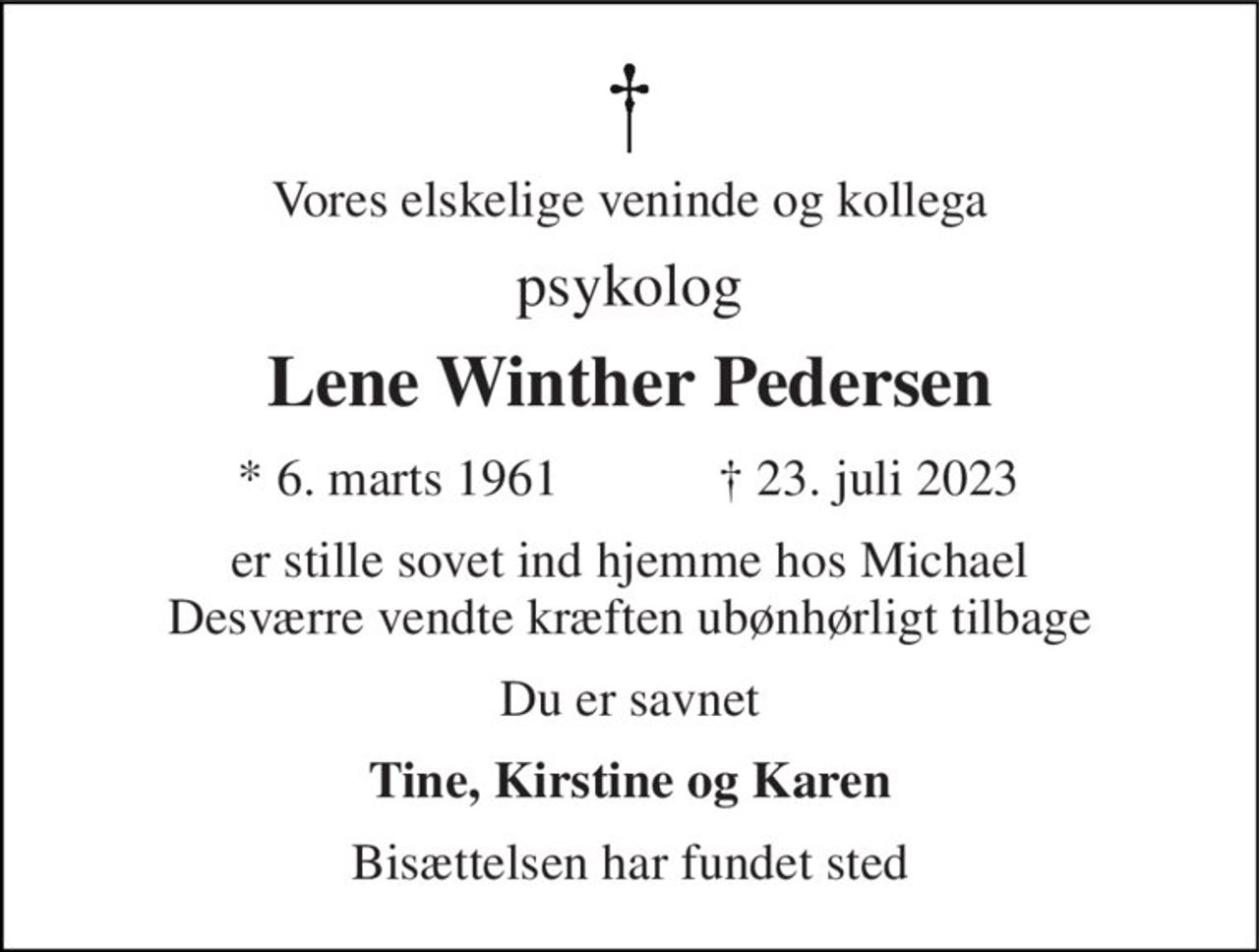 Vores elskelige veninde og kollega 
psykolog 
Lene Winther Pedersen 
★ 6. marts 1961 
✝ 23. juli 2023 
er stille sovet ind hjemme hos Michael Desværre vendte kræften ubønhørligt tilbage 
Du er savnet 
Tine, Kirstine og Karen 
Bisættelsen har fundet sted