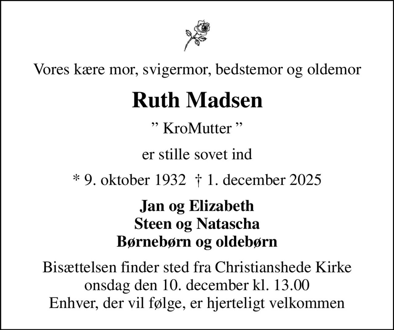 Vores kære mor, svigermor, bedstemor og oldemor
Ruth Madsen
 KroMutter 
er stille sovet ind
* 9. oktober 1932   1. december 2025
Jan og Elizabeth Steen og Natascha Børnebørn og oldebørn
Bisættelsen finder sted fra Christianshede Kirke  onsdag den 10. december kl. 13.00  Enhver, der vil følge, er hjerteligt velkommen