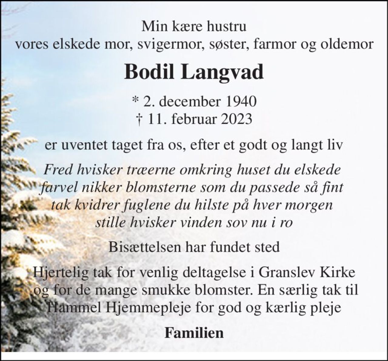Min kære hustru vores elskede mor, svigermor, søster, farmor og oldemor 
Bodil Langvad 
*​ 2. december 1940​ †​ 11. februar 2023 
er uventet taget fra os, efter et godt og langt liv 
Fred hvisker træerne omkring huset du elskede  farvel nikker blomsterne som du passede så fint  tak kvidrer fuglene du hilste på hver morgen  stille hvisker vinden sov nu i ro 
Bisættelsen har fundet sted 
Hjertelig tak for venlig deltagelse i Granslev Kirke  og for de mange smukke blomster. En særlig tak til Hammel Hjemmepleje for god og kærlig pleje 
Familien